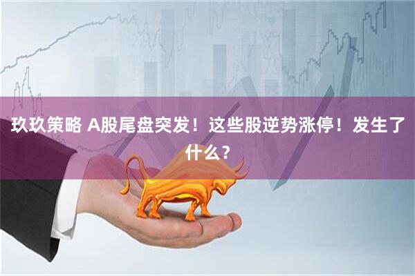 玖玖策略 A股尾盘突发！这些股逆势涨停！发生了什么？