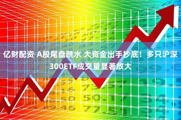 亿财配资 A股尾盘跳水 大资金出手抄底！多只沪深300ETF成交量显著放大