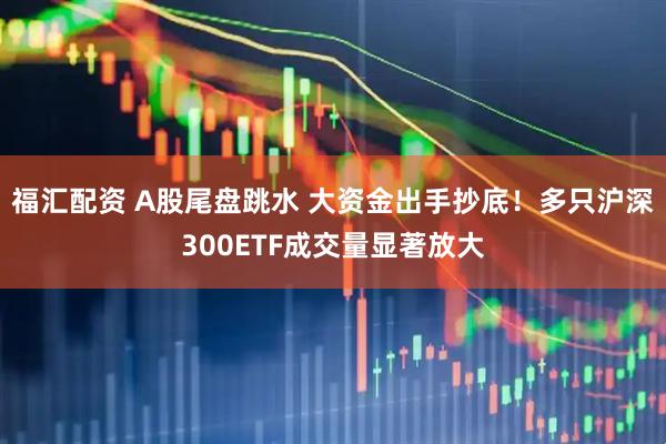 福汇配资 A股尾盘跳水 大资金出手抄底！多只沪深300ETF成交量显著放大