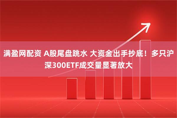满盈网配资 A股尾盘跳水 大资金出手抄底！多只沪深300ETF成交量显著放大