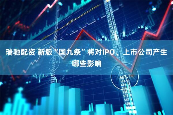瑞驰配资 新版“国九条”将对IPO、上市公司产生哪些影响