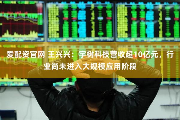 爱配资官网 王兴兴：宇树科技营收超10亿元，行业尚未进入大规模应用阶段