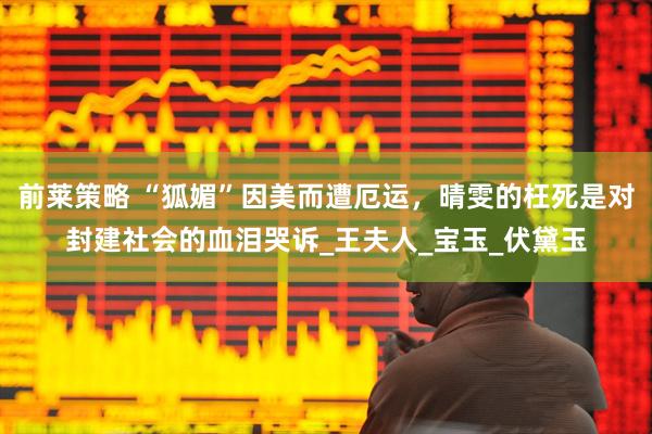 前莱策略 “狐媚”因美而遭厄运，晴雯的枉死是对封建社会的血泪哭诉_王夫人_宝玉_伏黛玉