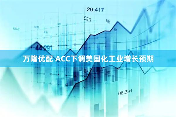 万隆优配 ACC下调美国化工业增长预期