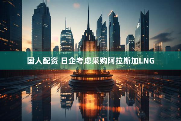 国人配资 日企考虑采购阿拉斯加LNG