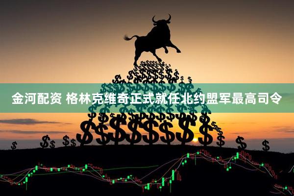 金河配资 格林克维奇正式就任北约盟军最高司令