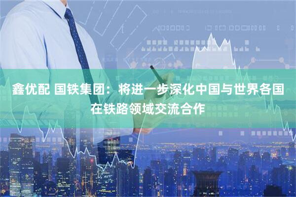 鑫优配 国铁集团：将进一步深化中国与世界各国在铁路领域交流合作