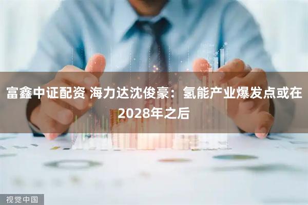 富鑫中证配资 海力达沈俊豪：氢能产业爆发点或在2028年之后