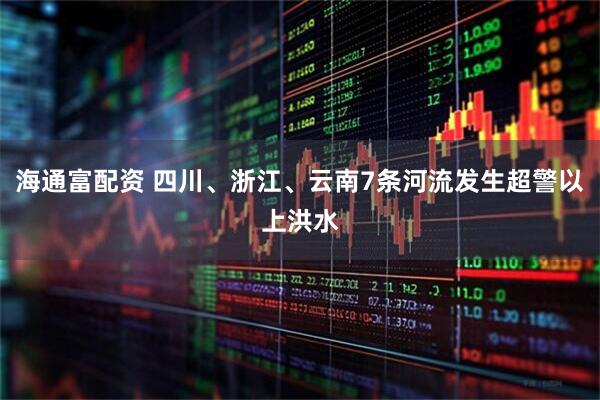 海通富配资 四川、浙江、云南7条河流发生超警以上洪水