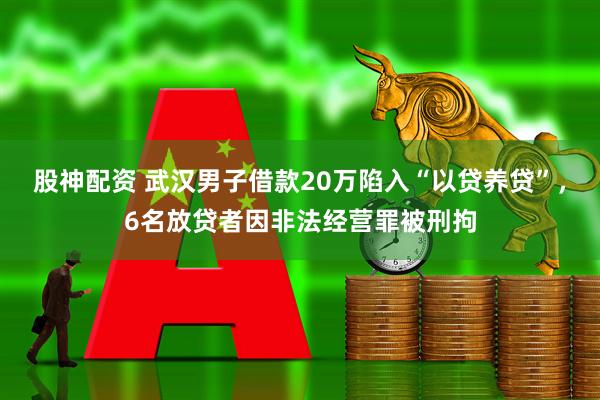 股神配资 武汉男子借款20万陷入“以贷养贷”，6名放贷者因非法经营罪被刑拘