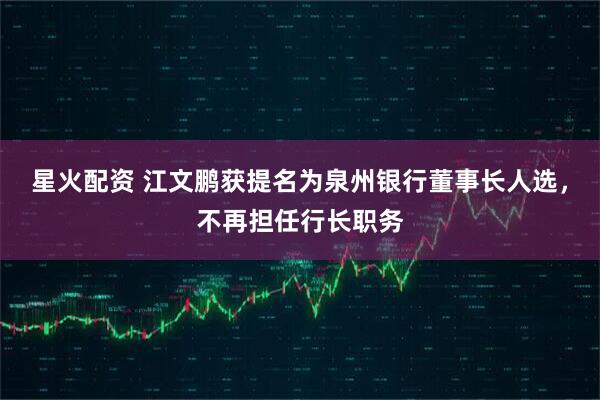 星火配资 江文鹏获提名为泉州银行董事长人选，不再担任行长职务