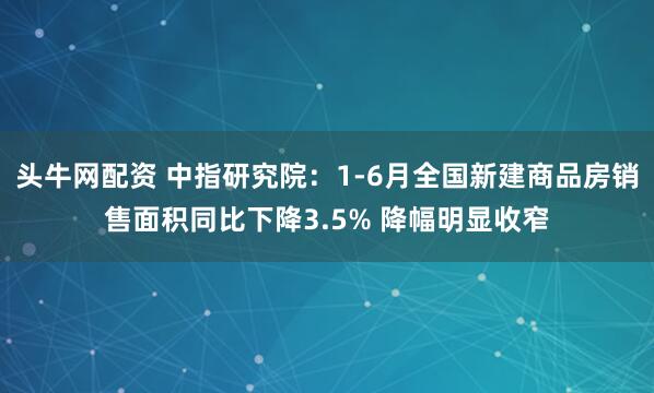 头牛网配资 中指研究院：1-6月全国新建商品房销售面积同比下降3.5% 降幅明显收窄