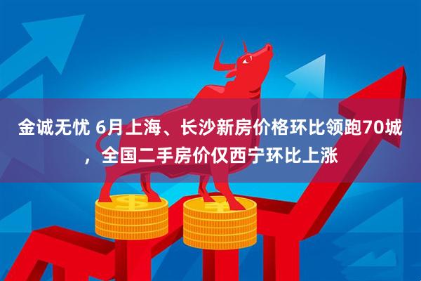 金诚无忧 6月上海、长沙新房价格环比领跑70城，全国二手房价仅西宁环比上涨