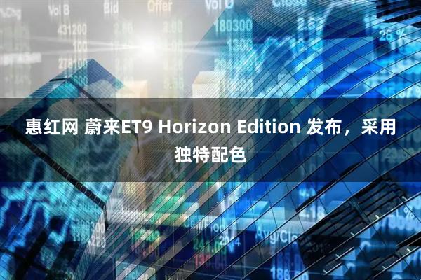 惠红网 蔚来ET9 Horizon Edition 发布，采用独特配色