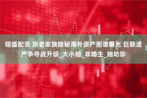 镕盛配资 宗老家族隐秘海外资产图谱曝光 巨额遗产争夺战升级_大小姐_非婚生_施幼珍