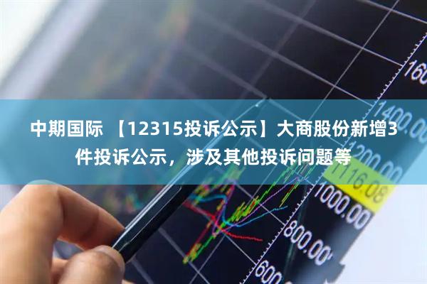 中期国际 【12315投诉公示】大商股份新增3件投诉公示，涉及其他投诉问题等