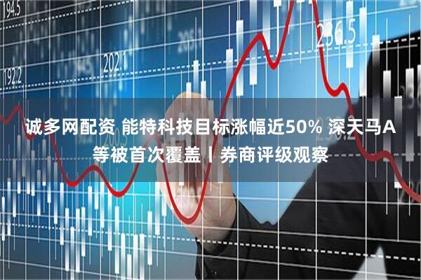 诚多网配资 能特科技目标涨幅近50% 深天马A等被首次覆盖丨券商评级观察