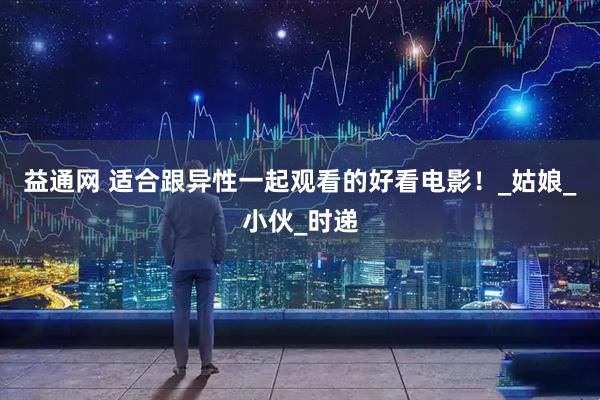 益通网 适合跟异性一起观看的好看电影！_姑娘_小伙_时递