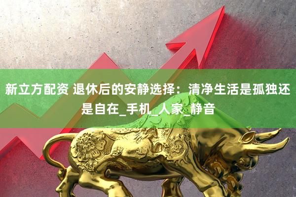 新立方配资 退休后的安静选择：清净生活是孤独还是自在_手机_人家_静音