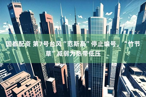 国都配资 第7号台风“范斯高”停止编号，“竹节草”减弱为热带低压