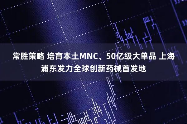 常胜策略 培育本土MNC、50亿级大单品 上海浦东发力全球创新药械首发地
