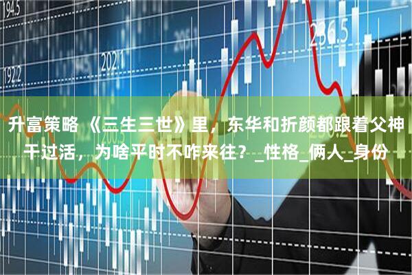 升富策略 《三生三世》里，东华和折颜都跟着父神干过活，为啥平时不咋来往？_性格_俩人_身份