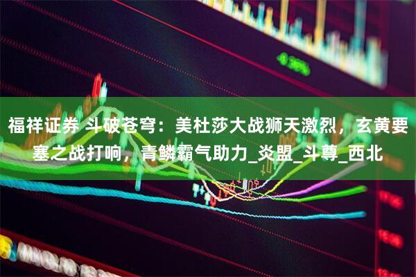 福祥证券 斗破苍穹：美杜莎大战狮天激烈，玄黄要塞之战打响，青鳞霸气助力_炎盟_斗尊_西北