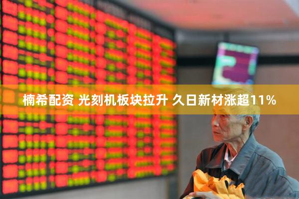 楠希配资 光刻机板块拉升 久日新材涨超11%