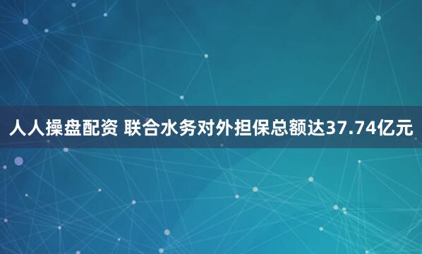 人人操盘配资 联合水务对外担保总额达37.74亿元