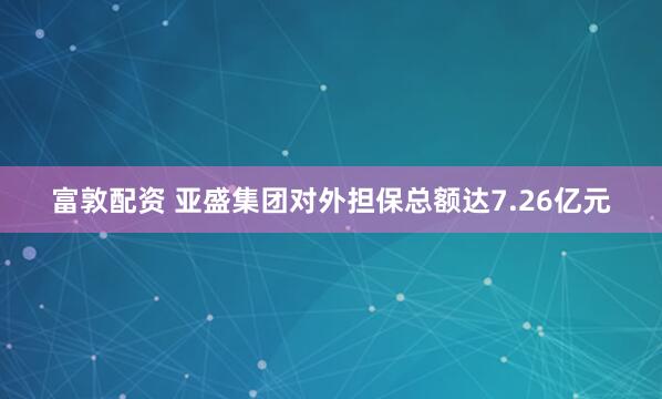 富敦配资 亚盛集团对外担保总额达7.26亿元