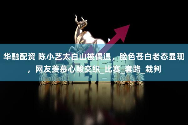华融配资 陈小艺太白山被偶遇，脸色苍白老态显现，网友羡慕心酸交织_比赛_套路_裁判