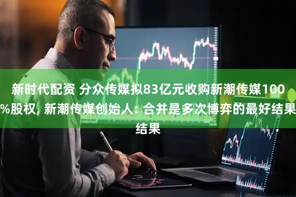 新时代配资 分众传媒拟83亿元收购新潮传媒100%股权, 新潮传媒创始人: 合并是多次博弈的最好结果