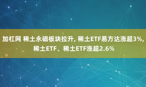 加杠网 稀土永磁板块拉升, 稀土ETF易方达涨超3%, 稀土ETF、稀土ETF涨超2.6%