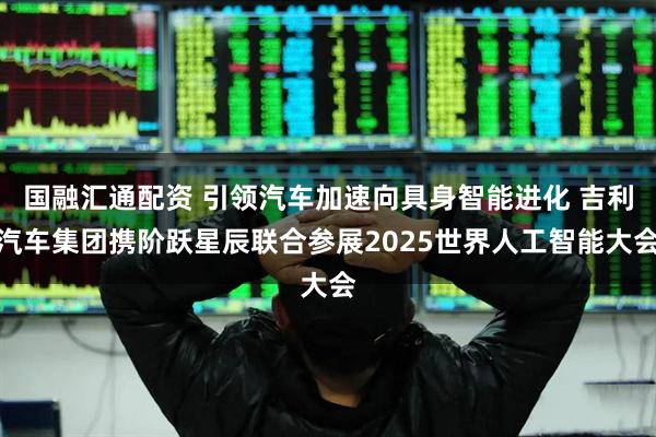 国融汇通配资 引领汽车加速向具身智能进化 吉利汽车集团携阶跃星辰联合参展2025世界人工智能大会