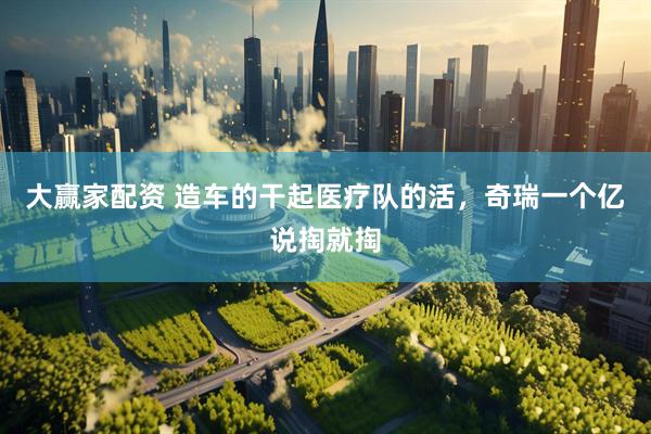 大赢家配资 造车的干起医疗队的活，奇瑞一个亿说掏就掏