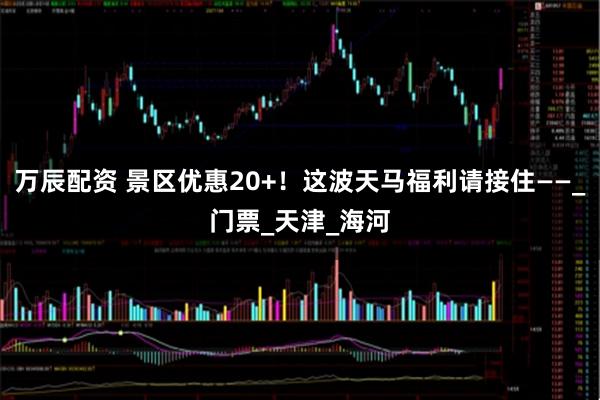 万辰配资 景区优惠20+！这波天马福利请接住——_门票_天津_海河