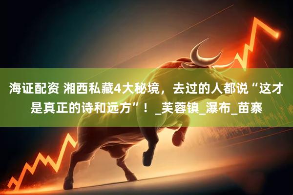 海证配资 湘西私藏4大秘境，去过的人都说“这才是真正的诗和远方”！_芙蓉镇_瀑布_苗寨
